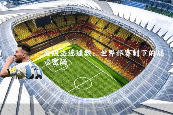全组总进球数:世界杯赛制下的战术密码