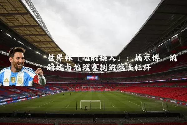 世界杯「临时换人」:战术博弈的暗线与地理赛制的隐性杠杆