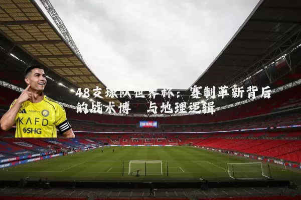 48支球队世界杯:赛制革新背后的战术博弈与地理逻辑